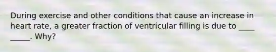 During exercise and other conditions that cause an increase in heart rate, a greater fraction of ventricular filling is due to ____ _____. Why?