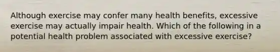 Although exercise may confer many health benefits, excessive exercise may actually impair health. Which of the following in a potential health problem associated with excessive exercise?