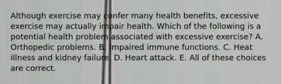 Although exercise may confer many health benefits, excessive exercise may actually impair health. Which of the following is a potential health problem associated with excessive exercise? A. Orthopedic problems. B. Impaired immune functions. C. Heat illness and kidney failure. D. Heart attack. E. All of these choices are correct.