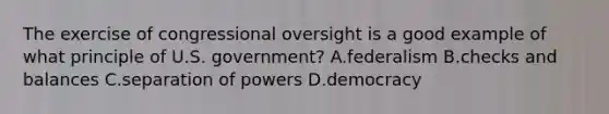 The exercise of congressional oversight is a good example of what principle of U.S. government? A.federalism B.checks and balances C.separation of powers D.democracy