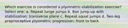 Which exercise is considered a plyometric-stabilization exercise? Select one: a. Repeat lunge jumps b. Box jump-up with stabilization: transverse plane c. Repeat squat jumps d. Two-leg proprioceptive plyometric progression: front to back