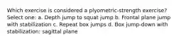 Which exercise is considered a plyometric-strength exercise? Select one: a. Depth jump to squat jump b. Frontal plane jump with stabilization c. Repeat box jumps d. Box jump-down with stabilization: sagittal plane