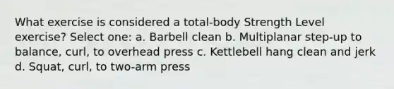 What exercise is considered a total-body Strength Level exercise? Select one: a. Barbell clean b. Multiplanar step-up to balance, curl, to overhead press c. Kettlebell hang clean and jerk d. Squat, curl, to two-arm press