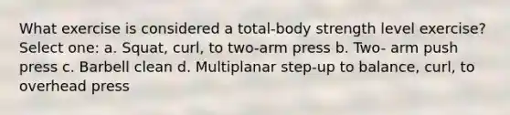 What exercise is considered a total-body strength level exercise? Select one: a. Squat, curl, to two-arm press b. Two- arm push press c. Barbell clean d. Multiplanar step-up to balance, curl, to overhead press