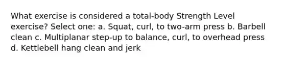 What exercise is considered a total-body Strength Level exercise? Select one: a. Squat, curl, to two-arm press b. Barbell clean c. Multiplanar step-up to balance, curl, to overhead press d. Kettlebell hang clean and jerk