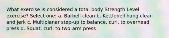 What exercise is considered a total-body Strength Level exercise? Select one: a. Barbell clean b. Kettlebell hang clean and jerk c. Multiplanar step-up to balance, curl, to overhead press d. Squat, curl, to two-arm press