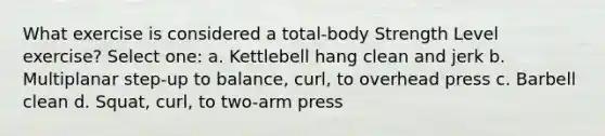 What exercise is considered a total-body Strength Level exercise? Select one: a. Kettlebell hang clean and jerk b. Multiplanar step-up to balance, curl, to overhead press c. Barbell clean d. Squat, curl, to two-arm press