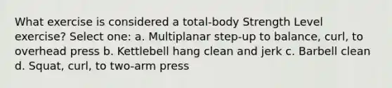 What exercise is considered a total-body Strength Level exercise? Select one: a. Multiplanar step-up to balance, curl, to overhead press b. Kettlebell hang clean and jerk c. Barbell clean d. Squat, curl, to two-arm press