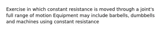 Exercise in which constant resistance is moved through a joint's full range of motion Equipment may include barbells, dumbbells and machines using constant resistance