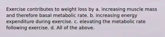 Exercise contributes to weight loss by a. increasing muscle mass and therefore basal metabolic rate. b. increasing energy expenditure during exercise. c. elevating the metabolic rate following exercise. d. All of the above.