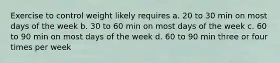 Exercise to control weight likely requires a. 20 to 30 min on most days of the week b. 30 to 60 min on most days of the week c. 60 to 90 min on most days of the week d. 60 to 90 min three or four times per week