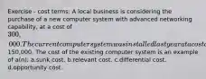 Exercise - cost terms: A local business is considering the purchase of a new computer system with advanced networking capability, at a cost of 300,000. The current computer system was installed last year at a cost of150,000. The cost of the existing computer system is an example of a(n): a.sunk cost. b.relevant cost. c.differential cost. d.opportunity cost.