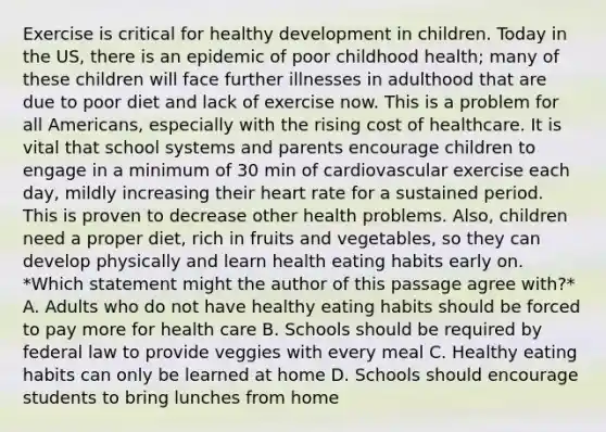 Exercise is critical for healthy development in children. Today in the US, there is an epidemic of poor childhood health; many of these children will face further illnesses in adulthood that are due to poor diet and lack of exercise now. This is a problem for all Americans, especially with the rising cost of healthcare. It is vital that school systems and parents encourage children to engage in a minimum of 30 min of cardiovascular exercise each day, mildly increasing their heart rate for a sustained period. This is proven to decrease other health problems. Also, children need a proper diet, rich in fruits and vegetables, so they can develop physically and learn health eating habits early on. *Which statement might the author of this passage agree with?* A. Adults who do not have healthy eating habits should be forced to pay more for health care B. Schools should be required by federal law to provide veggies with every meal C. Healthy eating habits can only be learned at home D. Schools should encourage students to bring lunches from home