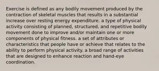 Exercise is defined as any bodily movement produced by the contraction of skeletal muscles that results in a substantial increase over resting energy expenditure. a type of physical activity consisting of planned, structured, and repetitive bodily movement done to improve and/or maintain one or more components of physical fitness. a set of attributes or characteristics that people have or achieve that relates to the ability to perform physical activity. a broad range of activities that are designed to enhance reaction and hand-eye coordination.