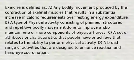 Exercise is defined as: A) Any bodily movement produced by the contraction of skeletal muscles that results in a substantial increase in caloric requirements over resting energy expenditure. B) A type of Physical activity consisting of planned, structured and repetitive bodily movement done to improve and/or maintain one or more components of physical fitness. C) A set of attributes or characteristics that people have or achieve that relates to the ability to perform physical activity. D) A broad range of activities that are designed to enhance reaction and hand-eye coordination.