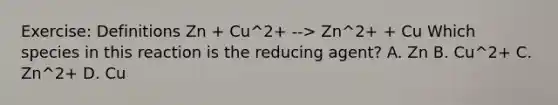 Exercise: Definitions Zn + Cu^2+ --> Zn^2+ + Cu Which species in this reaction is the reducing agent? A. Zn B. Cu^2+ C. Zn^2+ D. Cu