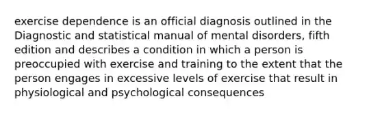 exercise dependence is an official diagnosis outlined in the Diagnostic and statistical manual of mental disorders, fifth edition and describes a condition in which a person is preoccupied with exercise and training to the extent that the person engages in excessive levels of exercise that result in physiological and psychological consequences