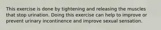 This exercise is done by tightening and releasing the muscles that stop urination. Doing this exercise can help to improve or prevent urinary incontinence and improve sexual sensation.