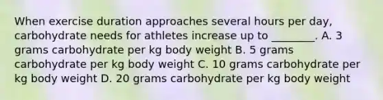 When exercise duration approaches several hours per day, carbohydrate needs for athletes increase up to ________. A. 3 grams carbohydrate per kg body weight B. 5 grams carbohydrate per kg body weight C. 10 grams carbohydrate per kg body weight D. 20 grams carbohydrate per kg body weight