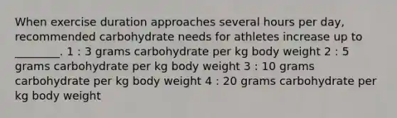 When exercise duration approaches several hours per day, recommended carbohydrate needs for athletes increase up to ________. 1 : 3 grams carbohydrate per kg body weight 2 : 5 grams carbohydrate per kg body weight 3 : 10 grams carbohydrate per kg body weight 4 : 20 grams carbohydrate per kg body weight