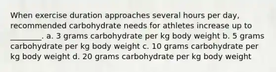 When exercise duration approaches several hours per day, recommended carbohydrate needs for athletes increase up to ________. a. 3 grams carbohydrate per kg body weight b. 5 grams carbohydrate per kg body weight c. 10 grams carbohydrate per kg body weight d. 20 grams carbohydrate per kg body weight