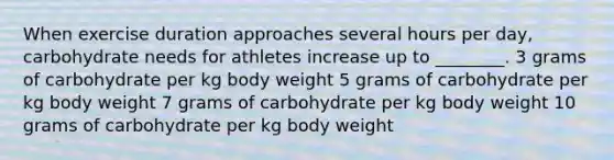 When exercise duration approaches several hours per day, carbohydrate needs for athletes increase up to ________. 3 grams of carbohydrate per kg body weight 5 grams of carbohydrate per kg body weight 7 grams of carbohydrate per kg body weight 10 grams of carbohydrate per kg body weight