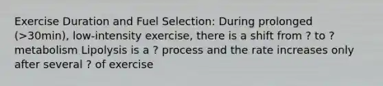 Exercise Duration and Fuel Selection: During prolonged (>30min), low-intensity exercise, there is a shift from ? to ? metabolism Lipolysis is a ? process and the rate increases only after several ? of exercise