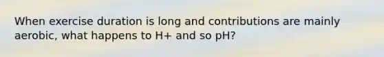 When exercise duration is long and contributions are mainly aerobic, what happens to H+ and so pH?