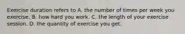 Exercise duration refers to A. the number of times per week you exercise. B. how hard you work. C. the length of your exercise session. D. the quantity of exercise you get.