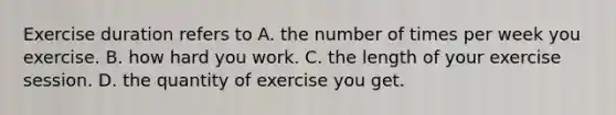 Exercise duration refers to A. the number of times per week you exercise. B. how hard you work. C. the length of your exercise session. D. the quantity of exercise you get.