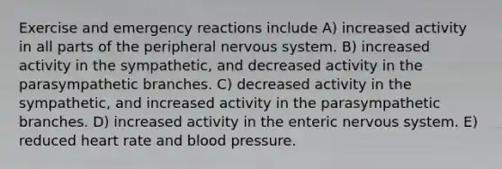 Exercise and emergency reactions include A) increased activity in all parts of the peripheral nervous system. B) increased activity in the sympathetic, and decreased activity in the parasympathetic branches. C) decreased activity in the sympathetic, and increased activity in the parasympathetic branches. D) increased activity in the enteric nervous system. E) reduced heart rate and blood pressure.