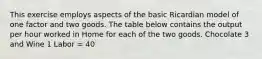 This exercise employs aspects of the basic Ricardian model of one factor and two goods. The table below contains the output per hour worked in Home for each of the two goods. Chocolate 3 and Wine 1 Labor = 40