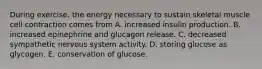 During exercise, the energy necessary to sustain skeletal muscle cell contraction comes from A. increased insulin production. B. increased epinephrine and glucagon release. C. decreased sympathetic nervous system activity. D. storing glucose as glycogen. E. conservation of glucose.