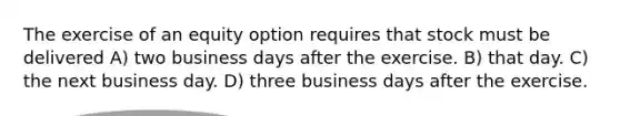 The exercise of an equity option requires that stock must be delivered A) two business days after the exercise. B) that day. C) the next business day. D) three business days after the exercise.