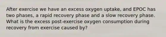 After exercise we have an excess oxygen uptake, and EPOC has two phases, a rapid recovery phase and a slow recovery phase. What is the excess post-exercise oxygen consumption during recovery from exercise caused by?