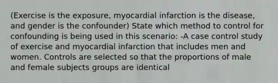 (Exercise is the exposure, myocardial infarction is the disease, and gender is the confounder) State which method to control for confounding is being used in this scenario: -A case control study of exercise and myocardial infarction that includes men and women. Controls are selected so that the proportions of male and female subjects groups are identical