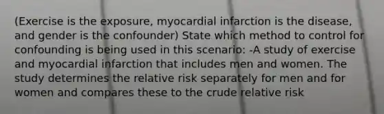 (Exercise is the exposure, myocardial infarction is the disease, and gender is the confounder) State which method to control for confounding is being used in this scenario: -A study of exercise and myocardial infarction that includes men and women. The study determines the relative risk separately for men and for women and compares these to the crude relative risk