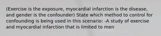 (Exercise is the exposure, myocardial infarction is the disease, and gender is the confounder) State which method to control for confounding is being used in this scenario: -A study of exercise and myocardial infarction that is limited to men