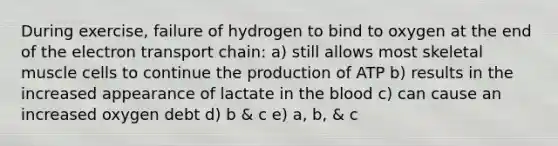 During exercise, failure of hydrogen to bind to oxygen at the end of the electron transport chain: a) still allows most skeletal muscle cells to continue the production of ATP b) results in the increased appearance of lactate in the blood c) can cause an increased oxygen debt d) b & c e) a, b, & c