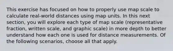 This exercise has focused on how to properly use map scale to calculate real-world distances using map units. In this next section, you will explore each type of map scale (representative fraction, written scale, and graphic scale) in more depth to better understand how each one is used for distance measurements. Of the following scenarios, choose all that apply.