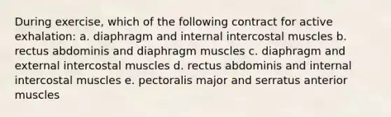 During exercise, which of the following contract for active exhalation: a. diaphragm and internal intercostal muscles b. rectus abdominis and diaphragm muscles c. diaphragm and external intercostal muscles d. rectus abdominis and internal intercostal muscles e. pectoralis major and serratus anterior muscles