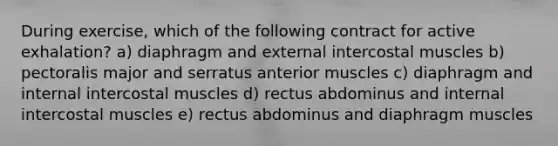 During exercise, which of the following contract for active exhalation? a) diaphragm and external intercostal muscles b) pectoralis major and serratus anterior muscles c) diaphragm and internal intercostal muscles d) rectus abdominus and internal intercostal muscles e) rectus abdominus and diaphragm muscles