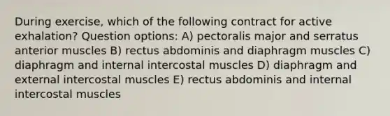 During exercise, which of the following contract for active exhalation? Question options: A) pectoralis major and serratus anterior muscles B) rectus abdominis and diaphragm muscles C) diaphragm and internal intercostal muscles D) diaphragm and external intercostal muscles E) rectus abdominis and internal intercostal muscles