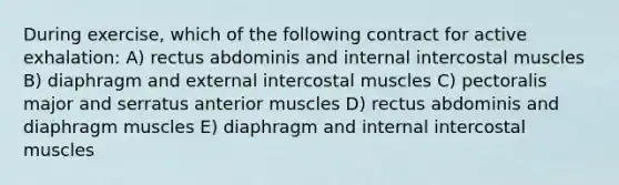 During exercise, which of the following contract for active exhalation: A) rectus abdominis and internal intercostal muscles B) diaphragm and external intercostal muscles C) pectoralis major and serratus anterior muscles D) rectus abdominis and diaphragm muscles E) diaphragm and internal intercostal muscles