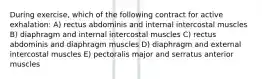 During exercise, which of the following contract for active exhalation: A) rectus abdominis and internal intercostal muscles B) diaphragm and internal intercostal muscles C) rectus abdominis and diaphragm muscles D) diaphragm and external intercostal muscles E) pectoralis major and serratus anterior muscles