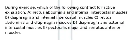 During exercise, which of the following contract for active exhalation: A) rectus abdominis and internal intercostal muscles B) diaphragm and internal intercostal muscles C) rectus abdominis and diaphragm muscles D) diaphragm and external intercostal muscles E) pectoralis major and serratus anterior muscles