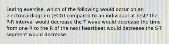 During exercise, which of the following would occur on an electrocardiogram (ECG) compared to an individual at rest? the P-R interval would decrease the T wave would decrease the time from one R to the R of the next heartbeat would decrease the S-T segment would decrease