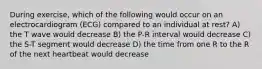 During exercise, which of the following would occur on an electrocardiogram (ECG) compared to an individual at rest? A) the T wave would decrease B) the P-R interval would decrease C) the S-T segment would decrease D) the time from one R to the R of the next heartbeat would decrease