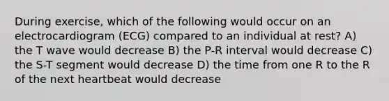 During exercise, which of the following would occur on an electrocardiogram (ECG) compared to an individual at rest? A) the T wave would decrease B) the P-R interval would decrease C) the S-T segment would decrease D) the time from one R to the R of the next heartbeat would decrease