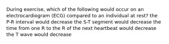 During exercise, which of the following would occur on an electrocardiogram (ECG) compared to an individual at rest? the P-R interval would decrease the S-T segment would decrease the time from one R to the R of the next heartbeat would decrease the T wave would decrease